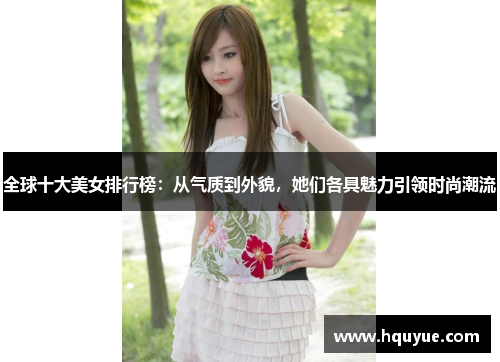 全球十大美女排行榜：从气质到外貌，她们各具魅力引领时尚潮流