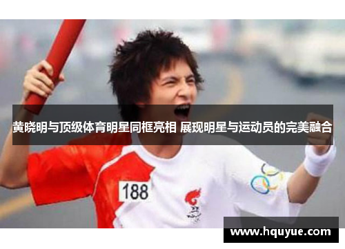 黄晓明与顶级体育明星同框亮相 展现明星与运动员的完美融合