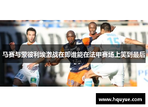 马赛与蒙彼利埃激战在即谁能在法甲赛场上笑到最后